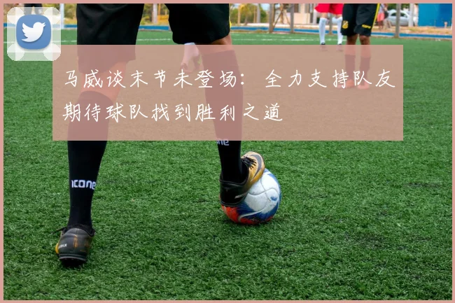 马威谈末节未登场：全力支持队友期待球队找到胜利之道