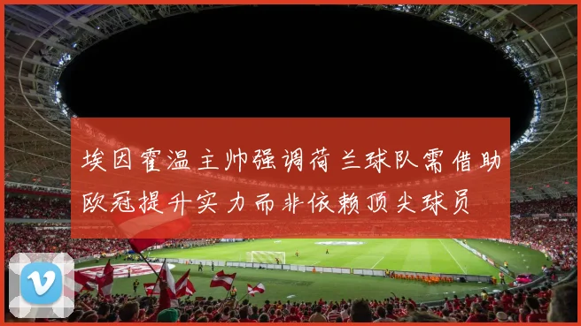 埃因霍温主帅强调荷兰球队需借助欧冠提升实力而非依赖顶尖球员
