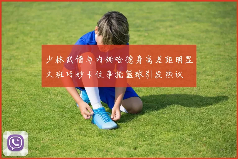 少林武僧与内姆哈德身高差距明显文班巧妙卡位争抢篮球引发热议
