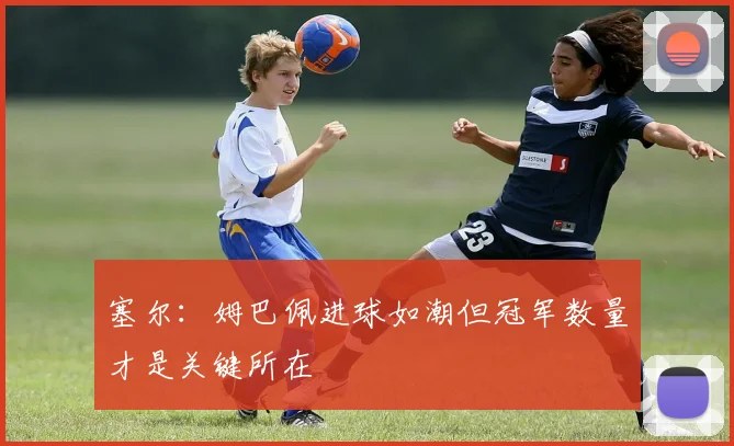 塞尔：姆巴佩进球如潮但冠军数量才是关键所在
