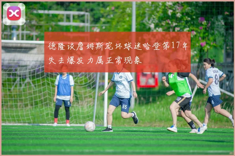 德隆谈詹姆斯宠坏球迷哈登第17年失去爆发力属正常现象