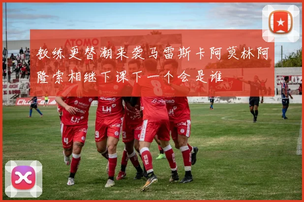 教练更替潮来袭马雷斯卡阿莫林阿隆索相继下课下一个会是谁