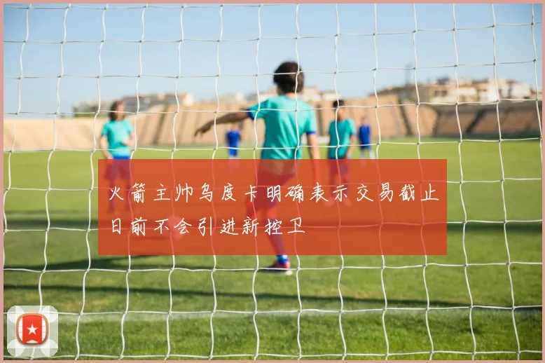 火箭主帅乌度卡明确表示交易截止日前不会引进新控卫