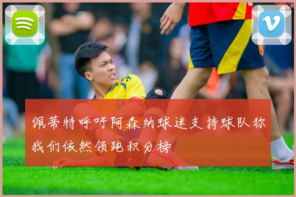 佩蒂特呼吁阿森纳球迷支持球队称我们依然领跑积分榜