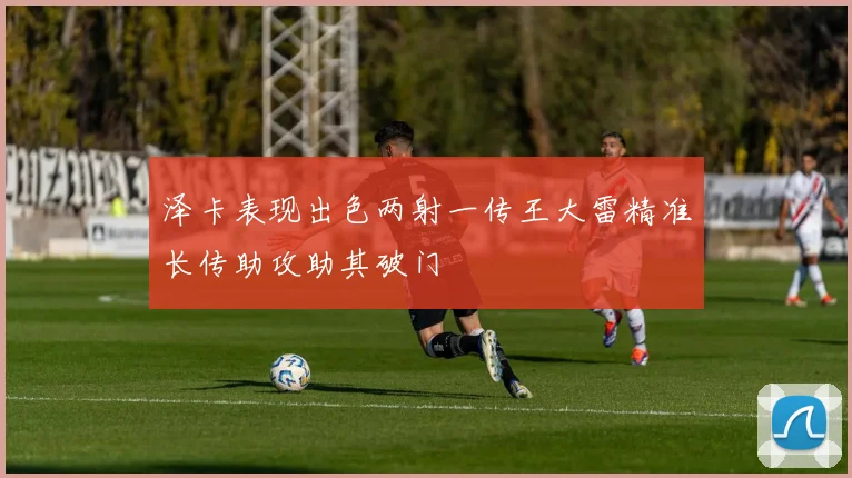 泽卡表现出色两射一传王大雷精准长传助攻助其破门
