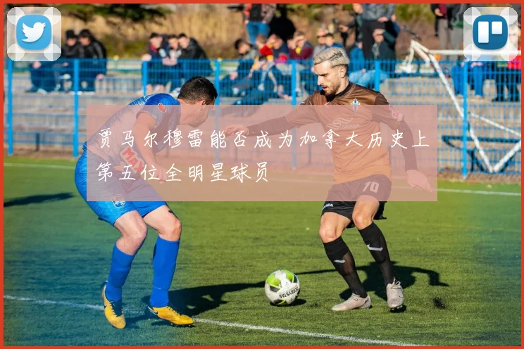 贾马尔穆雷能否成为加拿大历史上第五位全明星球员