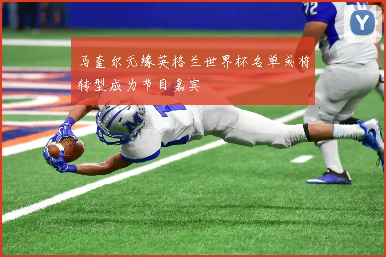 马奎尔无缘英格兰世界杯名单或将转型成为节目嘉宾